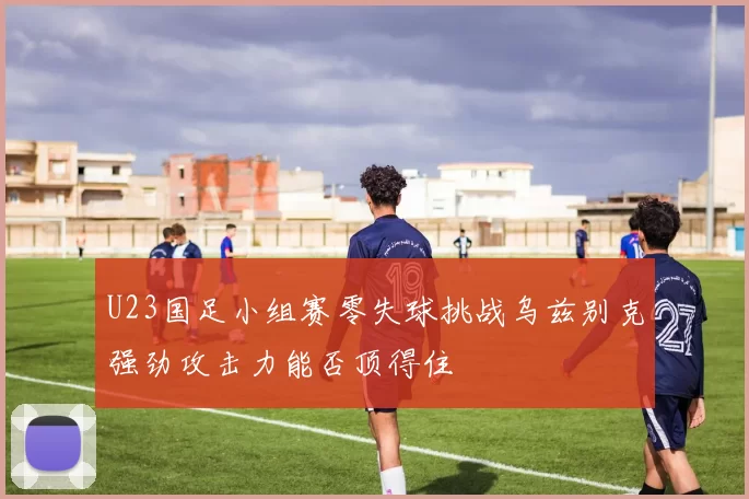 U23国足小组赛零失球挑战乌兹别克强劲攻击力能否顶得住