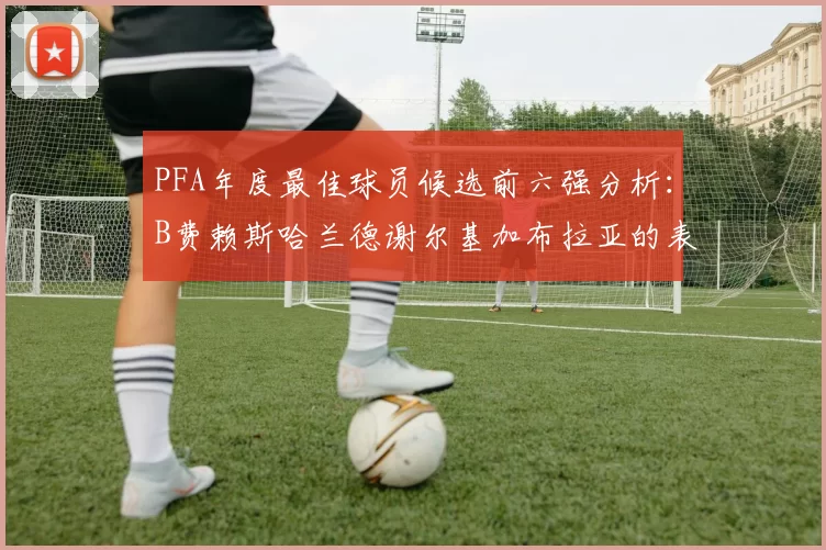PFA年度最佳球员候选前六强分析：B费赖斯哈兰德谢尔基加布拉亚的表现对比