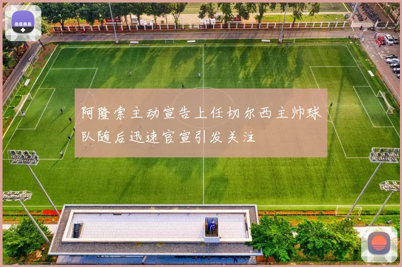 阿隆索主动宣告上任切尔西主帅球队随后迅速官宣引发关注