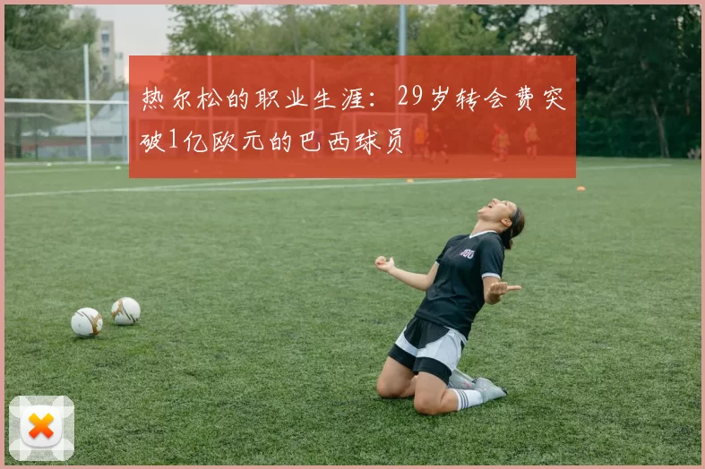 热尔松的职业生涯：29岁转会费突破1亿欧元的巴西球员