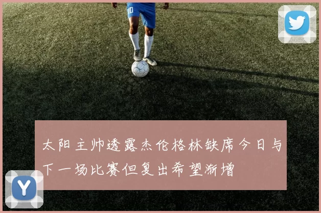 太阳主帅透露杰伦格林缺席今日与下一场比赛但复出希望渐增