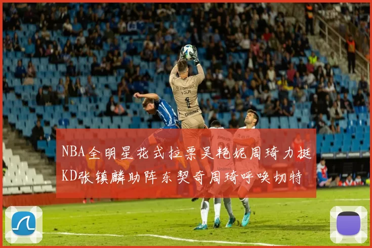 NBA全明星花式拉票吴艳妮周琦力挺KD张镇麟助阵东契奇周琦呼唤切特共襄盛举