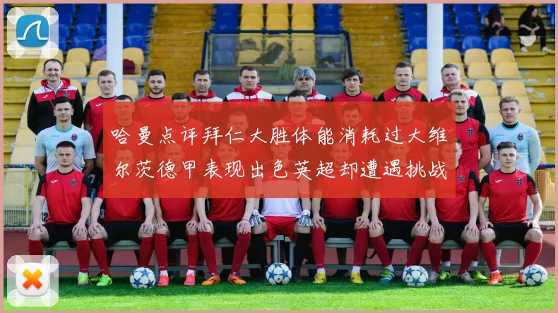 哈曼点评拜仁大胜体能消耗过大维尔茨德甲表现出色英超却遭遇挑战