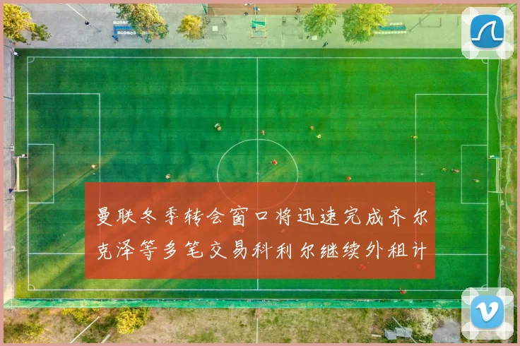 曼联冬季转会窗口将迅速完成齐尔克泽等多笔交易科利尔继续外租计划