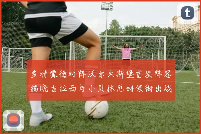 多特蒙德对阵沃尔夫斯堡首发阵容揭晓吉拉西与小贝林厄姆领衔出战