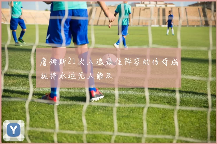 詹姆斯21次入选最佳阵容的传奇成就将永远无人能及