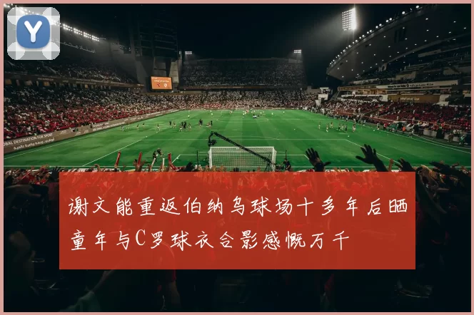 谢文能重返伯纳乌球场十多年后晒童年与C罗球衣合影感慨万千