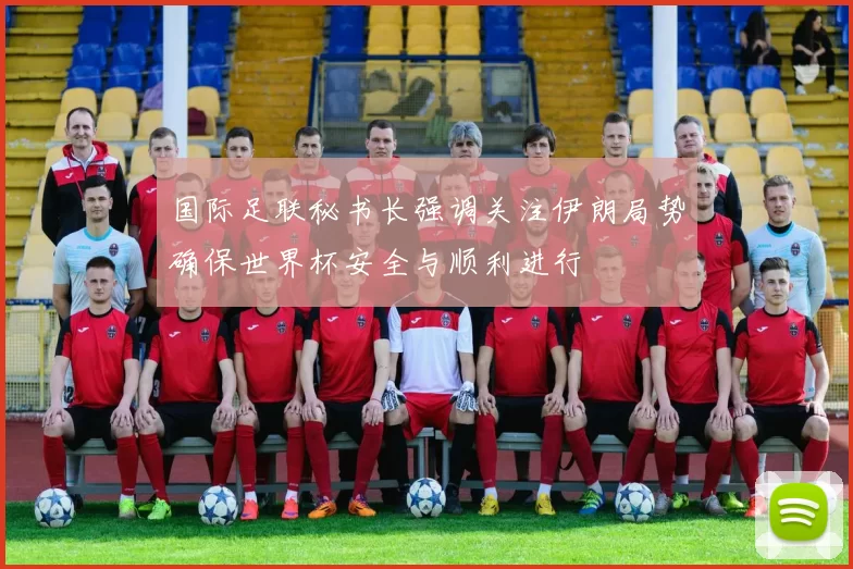 国际足联秘书长强调关注伊朗局势确保世界杯安全与顺利进行