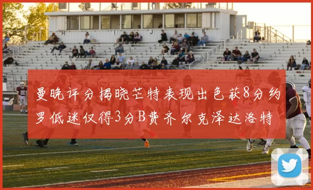 曼晚评分揭晓芒特表现出色获8分约罗低迷仅得3分B费齐尔克泽达洛特均获7分