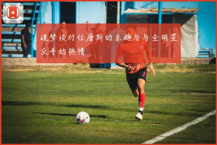 追梦谈对位唐斯的乐趣与与全明星交手的热情