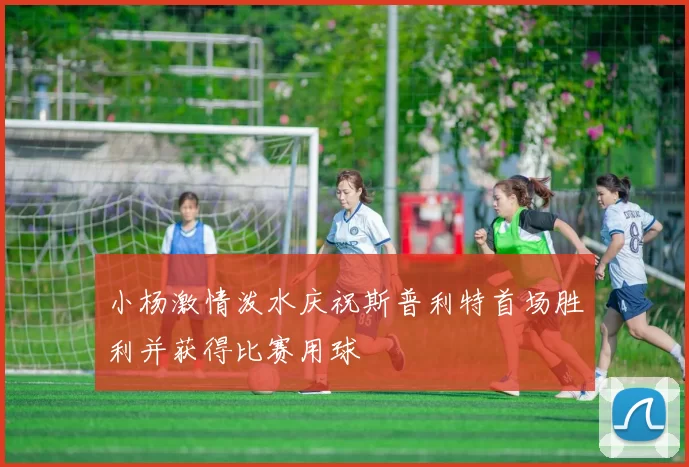 小杨激情泼水庆祝斯普利特首场胜利并获得比赛用球