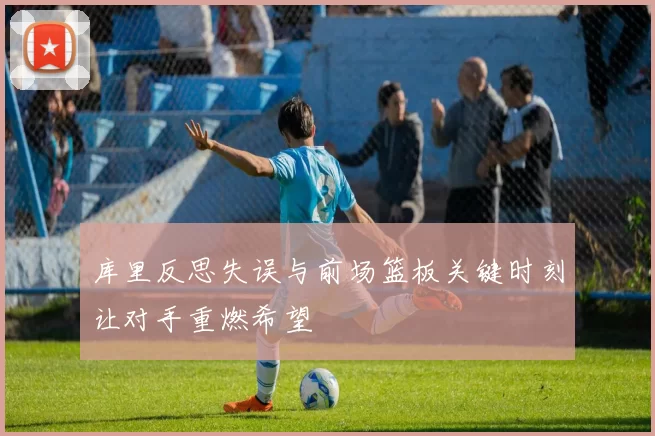 库里反思失误与前场篮板关键时刻让对手重燃希望