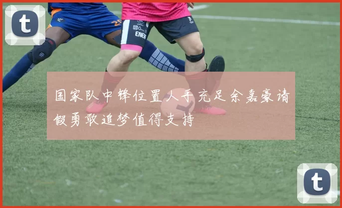 国家队中锋位置人手充足余嘉豪请假勇敢追梦值得支持