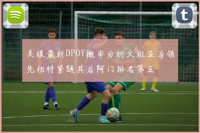 美媒最新DPOY概率分析文班亚马领先切特紧随其后阿门排名第五